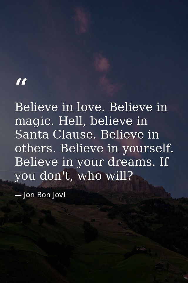 Believe in love. Believe in magic. Hell, believe in Santa Clause. Believe in others. Believe in yourself. Believe in you — Jon Bon Jovi