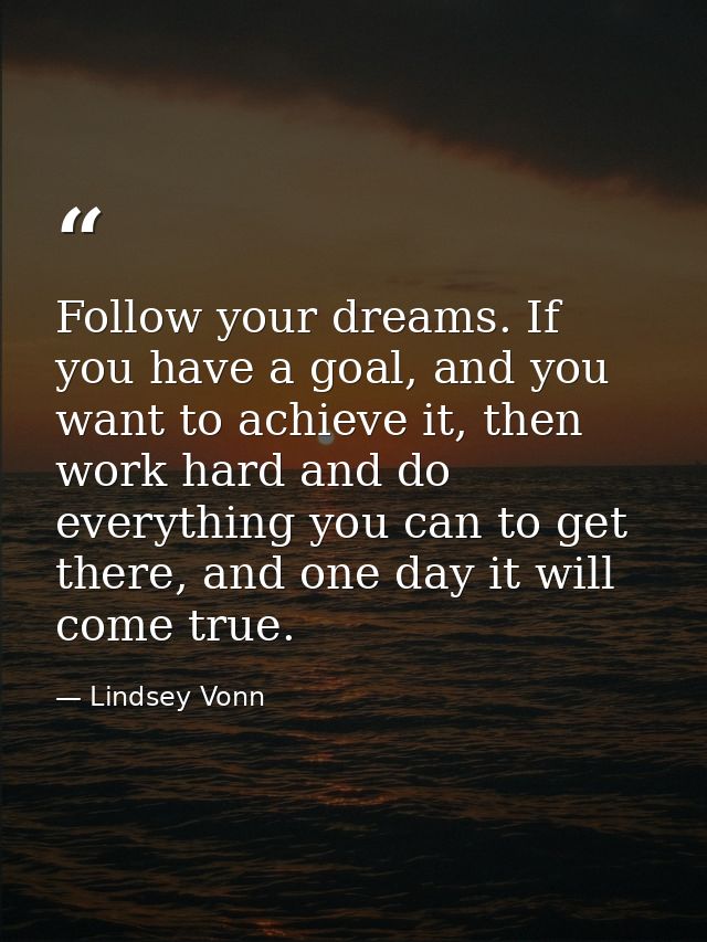 Follow your dreams. If you have a goal, and you want to achieve it, then work hard and do everything you can to get ther — Lindsey Vonn