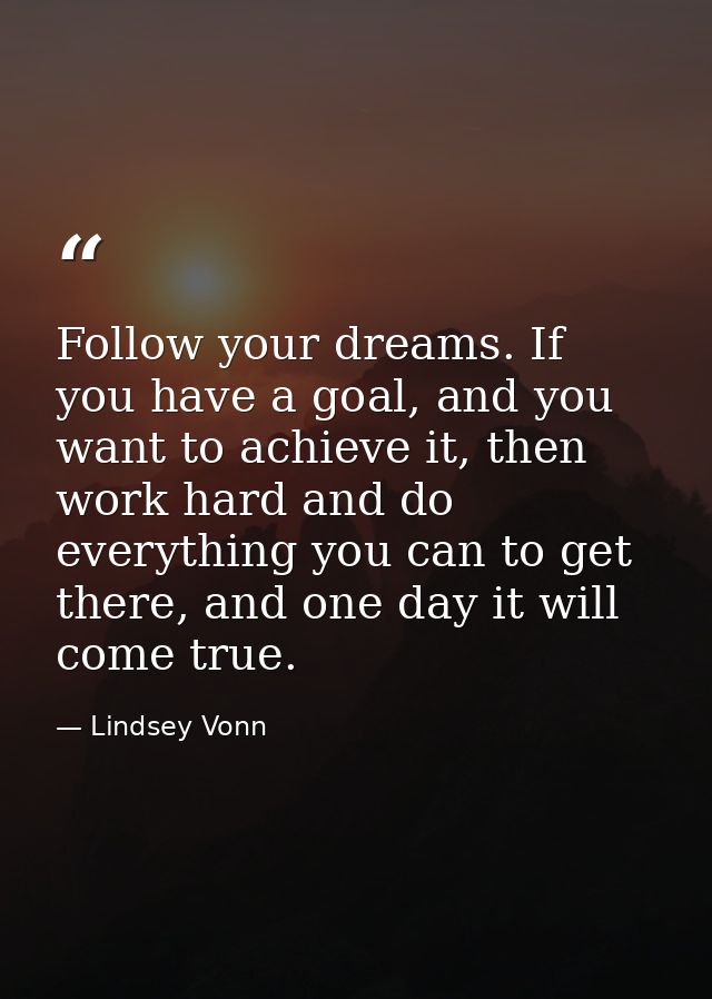 Follow your dreams. If you have a goal, and you want to achieve it, then work hard and do everything you can to get ther — Lindsey Vonn