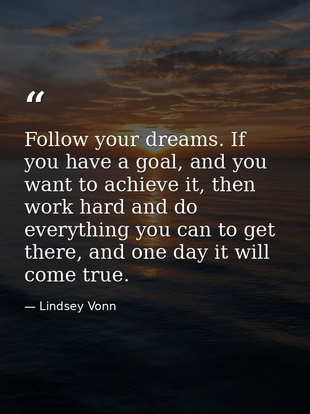 Follow your dreams. If you have a goal, and you want to achieve it, then work hard and do everything you can to get ther — Lindsey Vonn