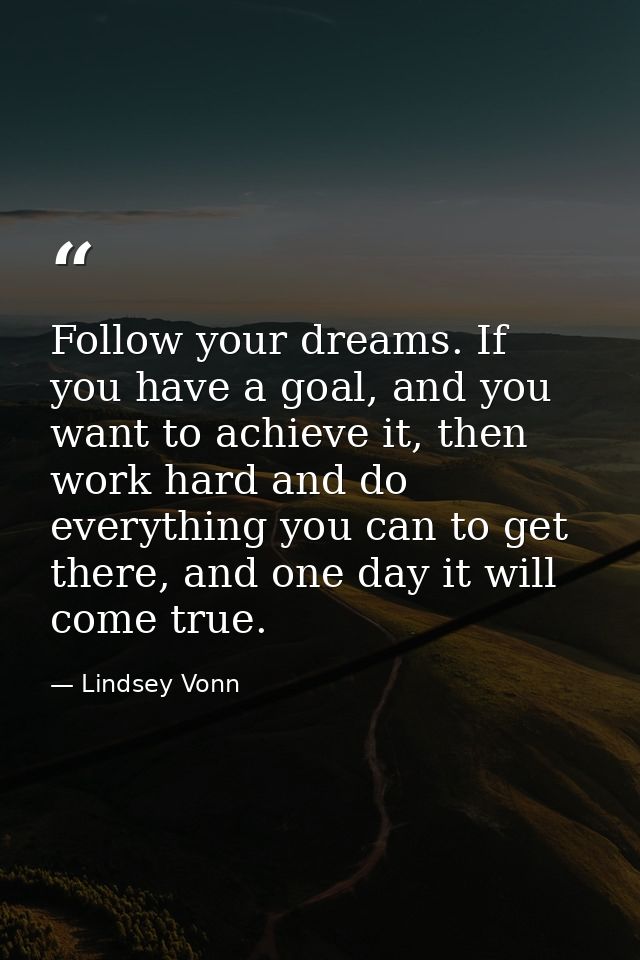 Follow your dreams. If you have a goal, and you want to achieve it, then work hard and do everything you can to get ther — Lindsey Vonn