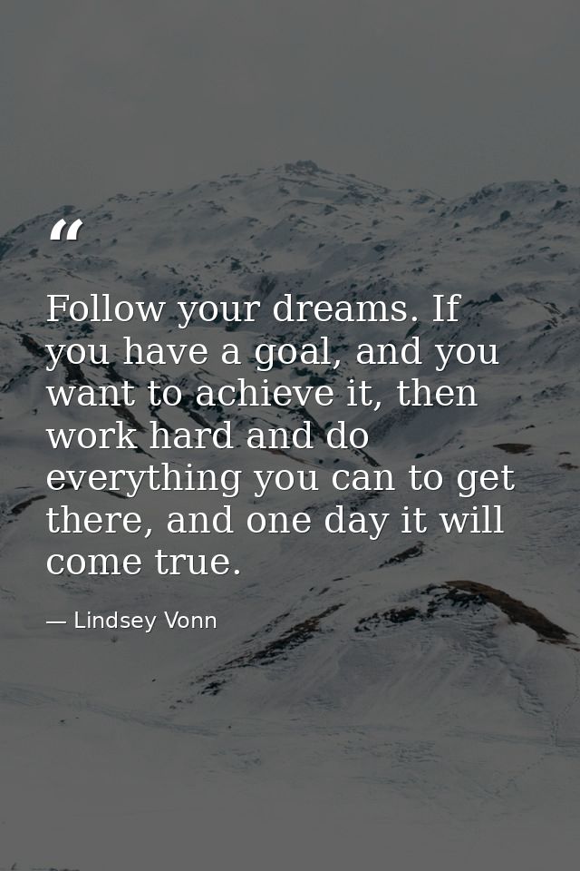 Follow your dreams. If you have a goal, and you want to achieve it, then work hard and do everything you can to get ther — Lindsey Vonn