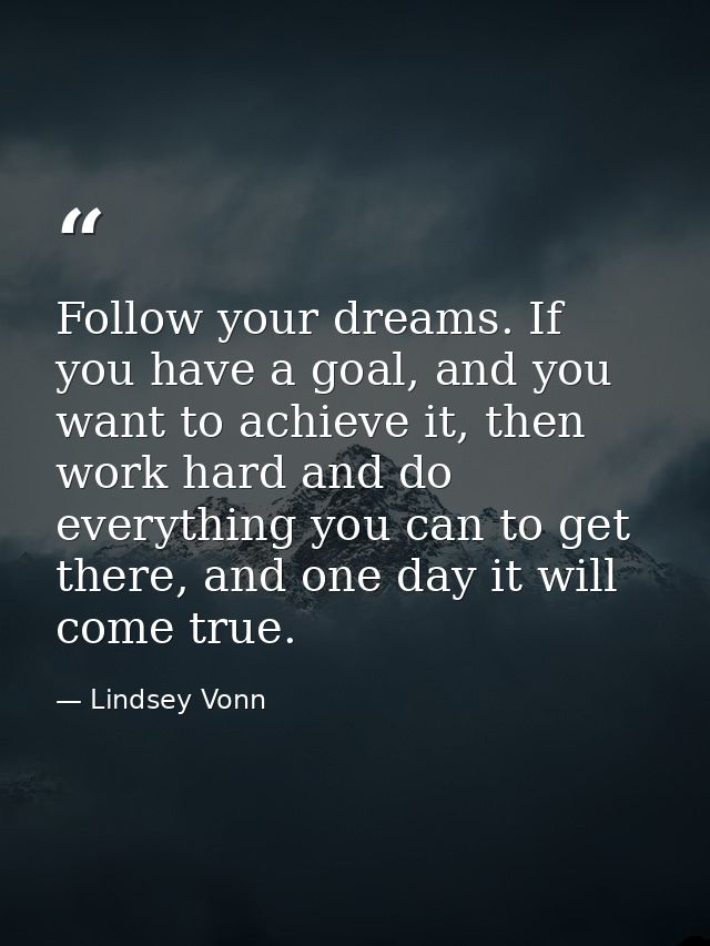 Follow your dreams. If you have a goal, and you want to achieve it, then work hard and do everything you can to get ther — Lindsey Vonn