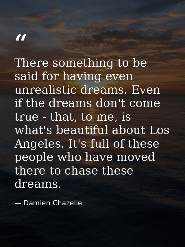 There something to be said for having even unrealistic dreams. Even if the dreams don't come true - that, to me, is what — Damien Chazelle