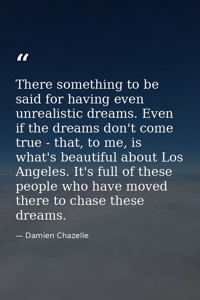 There something to be said for having even unrealistic dreams. Even if the dreams don't come true - that, to me, is what — Damien Chazelle