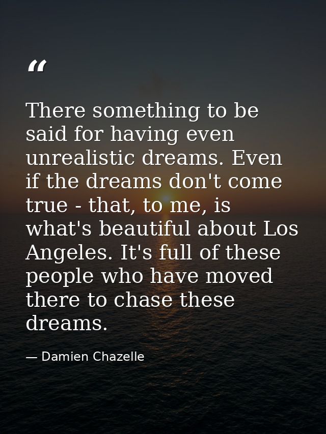 There something to be said for having even unrealistic dreams. Even if the dreams don't come true - that, to me, is what — Damien Chazelle