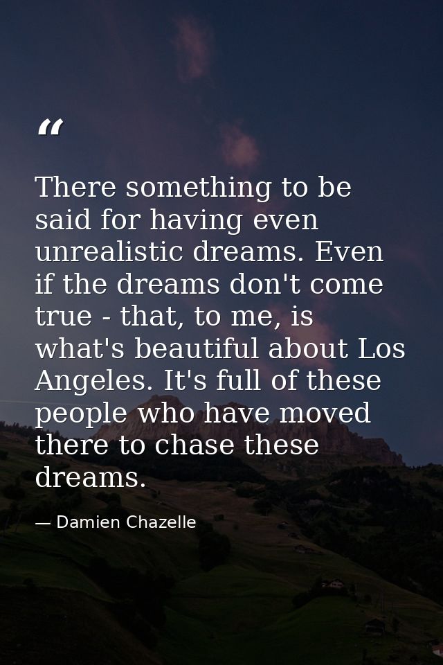 There something to be said for having even unrealistic dreams. Even if the dreams don't come true - that, to me, is what — Damien Chazelle
