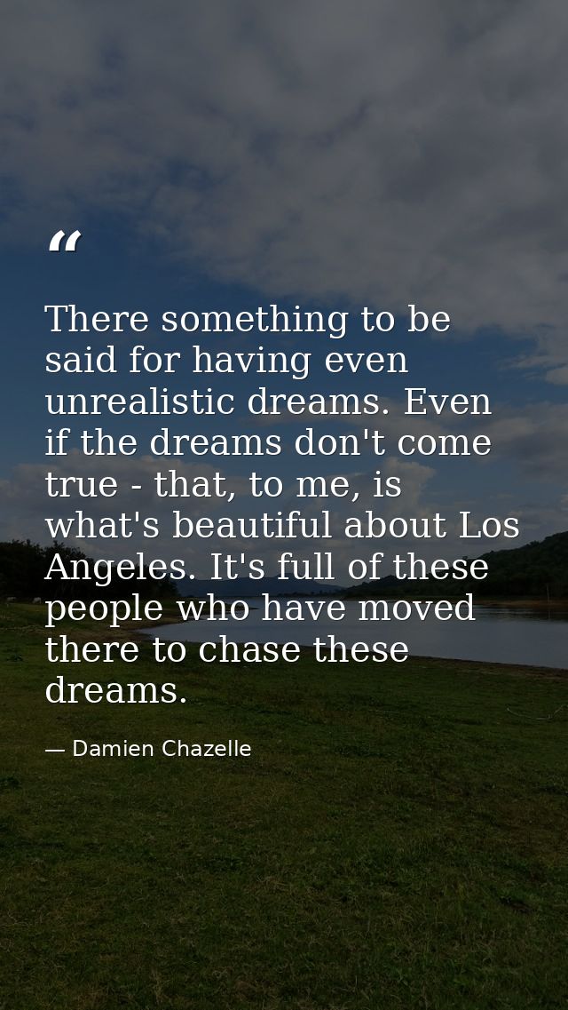 There something to be said for having even unrealistic dreams. Even if the dreams don't come true - that, to me, is what — Damien Chazelle