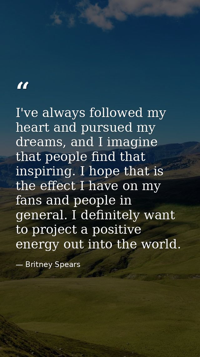 I've always followed my heart and pursued my dreams, and I imagine that people find that inspiring. I hope that is the e — Britney Spears