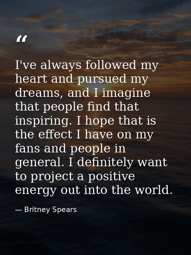 I've always followed my heart and pursued my dreams, and I imagine that people find that inspiring. I hope that is the e — Britney Spears