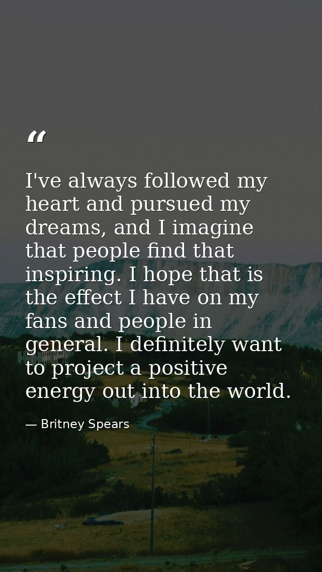 I've always followed my heart and pursued my dreams, and I imagine that people find that inspiring. I hope that is the e — Britney Spears