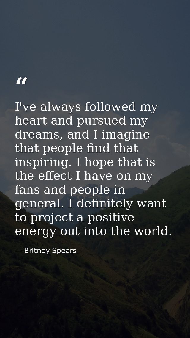 I've always followed my heart and pursued my dreams, and I imagine that people find that inspiring. I hope that is the e — Britney Spears