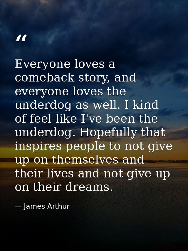 Everyone loves a comeback story, and everyone loves the underdog as well. I kind of feel like I've been the underdog. Ho — James Arthur