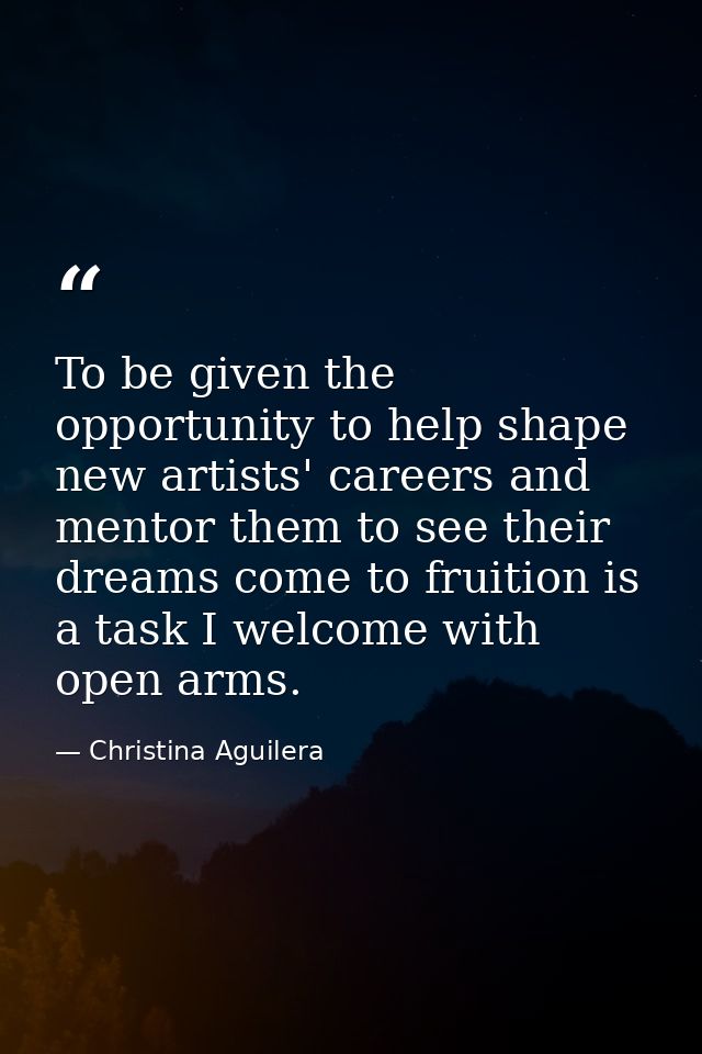 To be given the opportunity to help shape new artists' careers and mentor them to see their dreams come to fruition is a — Christina Aguilera