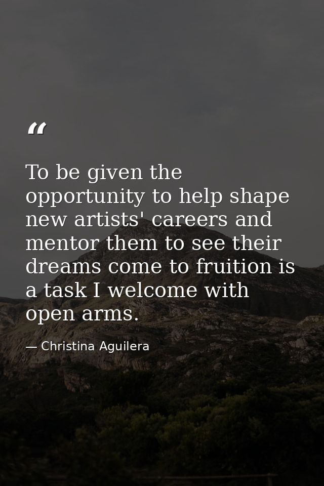 To be given the opportunity to help shape new artists' careers and mentor them to see their dreams come to fruition is a — Christina Aguilera