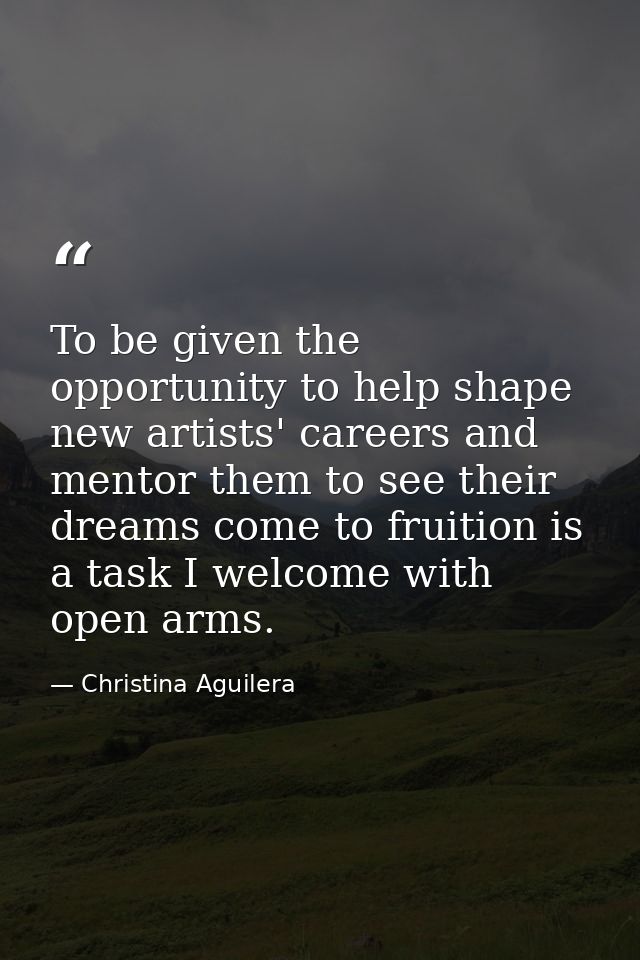 To be given the opportunity to help shape new artists' careers and mentor them to see their dreams come to fruition is a — Christina Aguilera