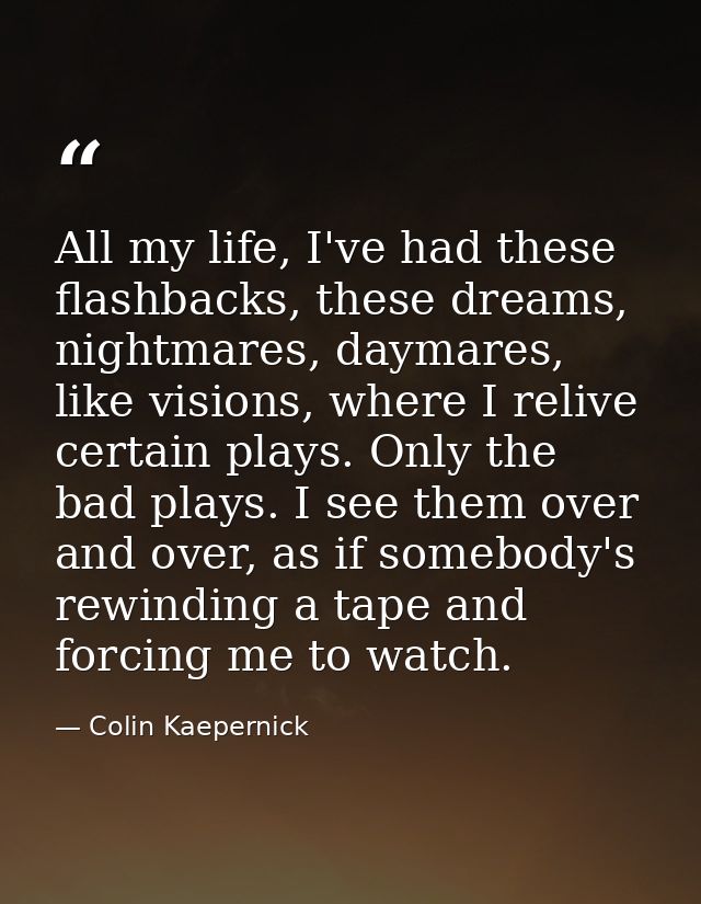 All my life, I've had these flashbacks, these dreams, nightmares, daymares, like visions, where I relive certain plays.  — Colin Kaepernick