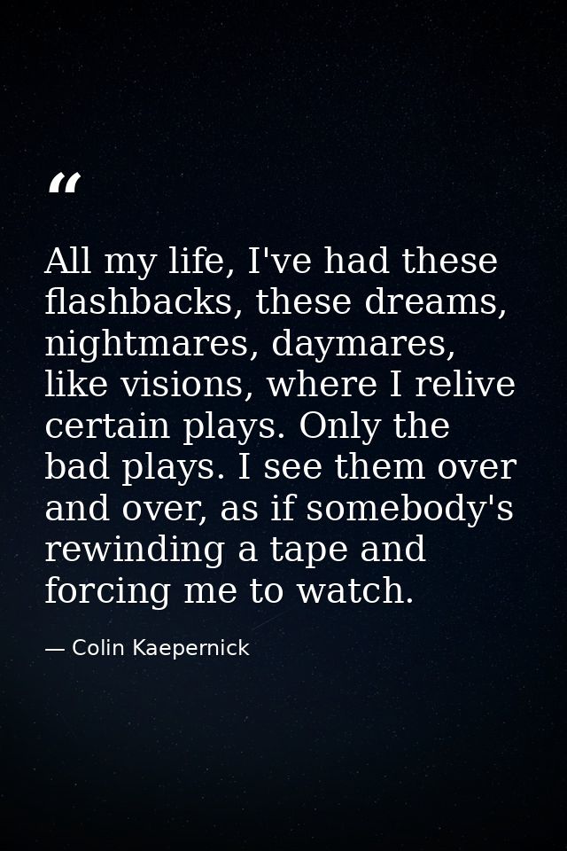 All my life, I've had these flashbacks, these dreams, nightmares, daymares, like visions, where I relive certain plays.  — Colin Kaepernick