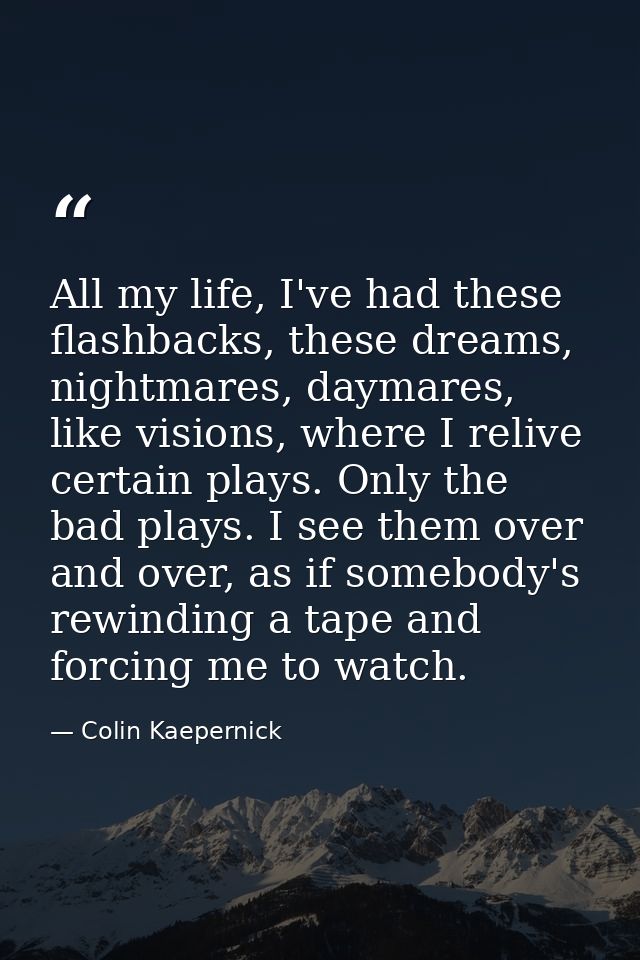 All my life, I've had these flashbacks, these dreams, nightmares, daymares, like visions, where I relive certain plays.  — Colin Kaepernick