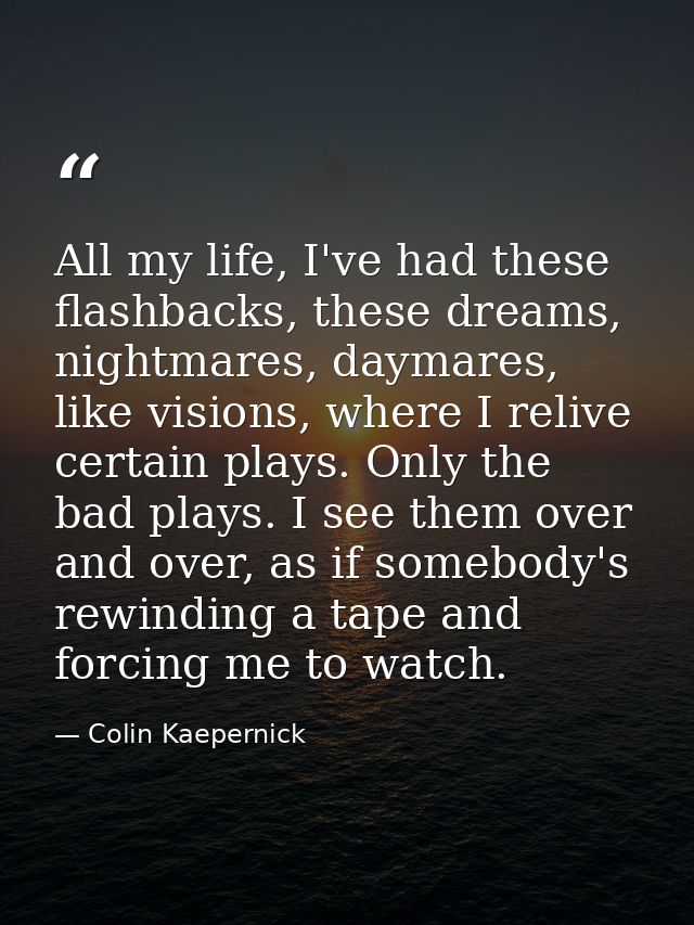 All my life, I've had these flashbacks, these dreams, nightmares, daymares, like visions, where I relive certain plays.  — Colin Kaepernick