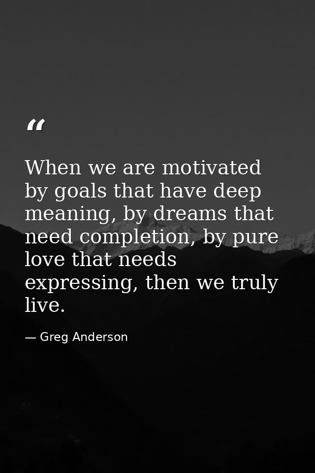 When we are motivated by goals that have deep meaning, by dreams that need completion, by pure love that needs expressin — Greg Anderson