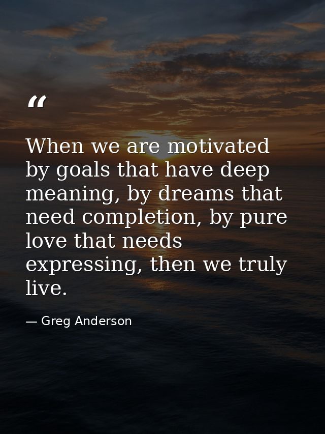 When we are motivated by goals that have deep meaning, by dreams that need completion, by pure love that needs expressin — Greg Anderson