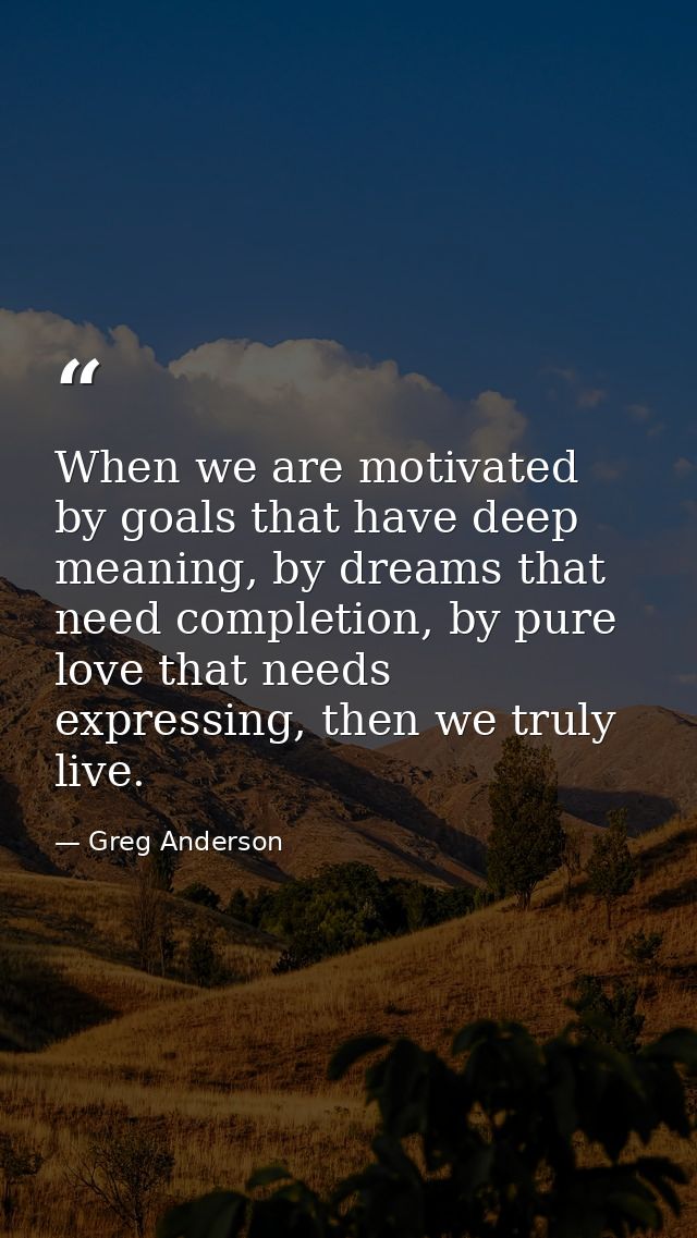 When we are motivated by goals that have deep meaning, by dreams that need completion, by pure love that needs expressin — Greg Anderson