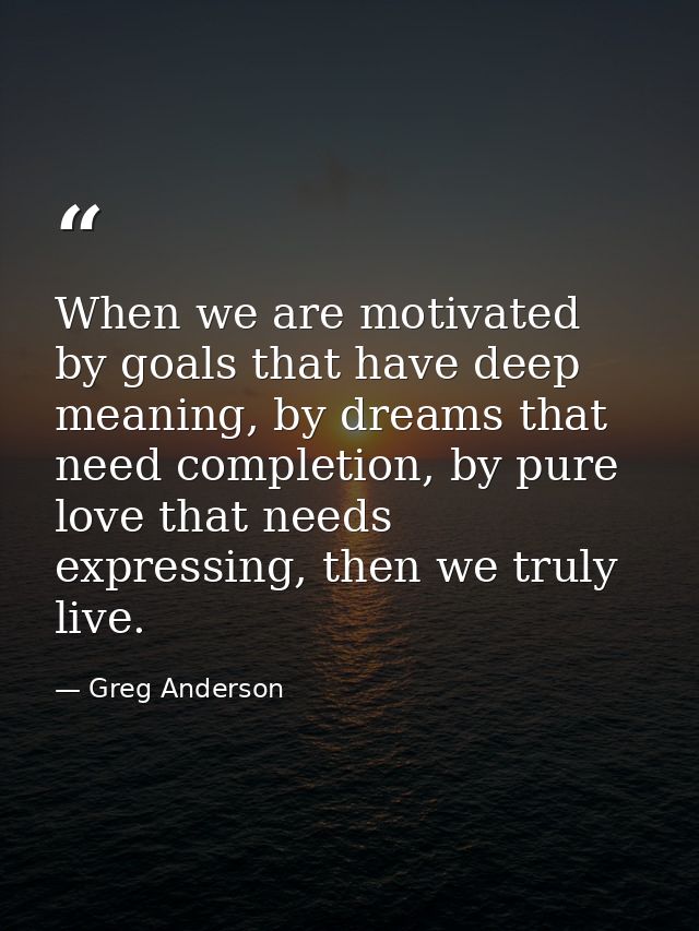 When we are motivated by goals that have deep meaning, by dreams that need completion, by pure love that needs expressin — Greg Anderson