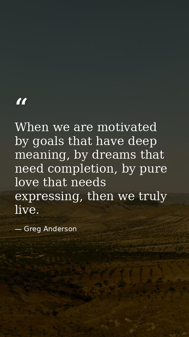 When we are motivated by goals that have deep meaning, by dreams that need completion, by pure love that needs expressin — Greg Anderson