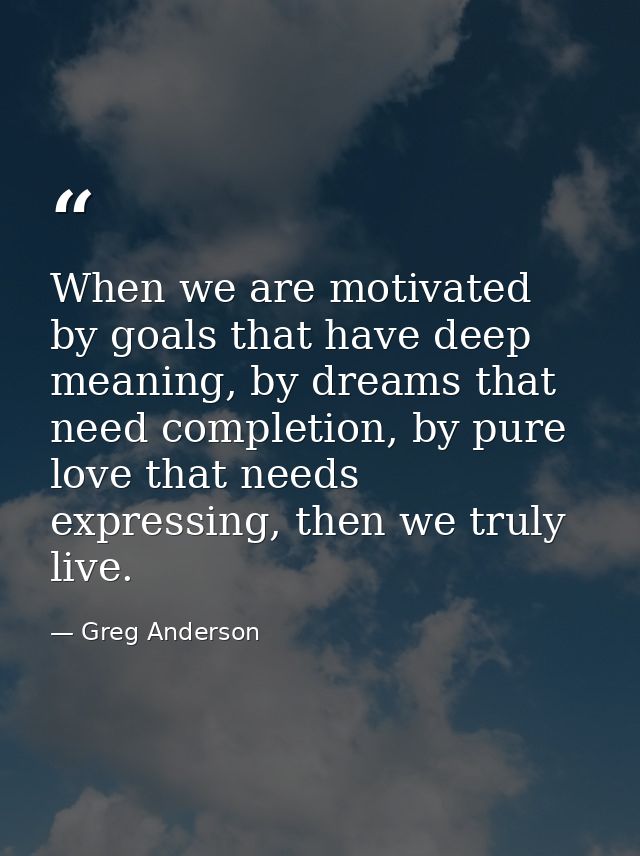 When we are motivated by goals that have deep meaning, by dreams that need completion, by pure love that needs expressin — Greg Anderson