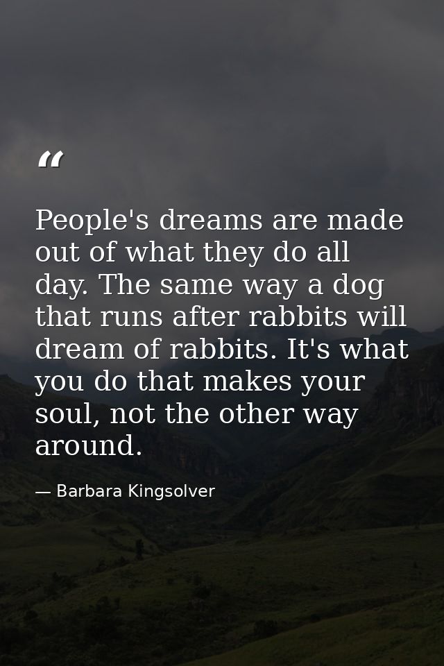 People's dreams are made out of what they do all day. The same way a dog that runs after rabbits will dream of rabbits.  — Barbara Kingsolver