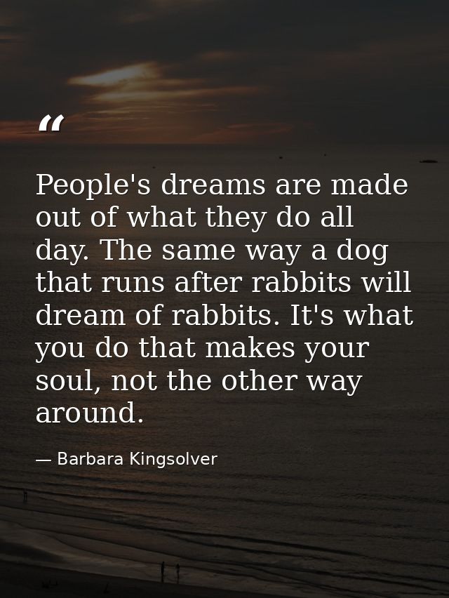 People's dreams are made out of what they do all day. The same way a dog that runs after rabbits will dream of rabbits.  — Barbara Kingsolver