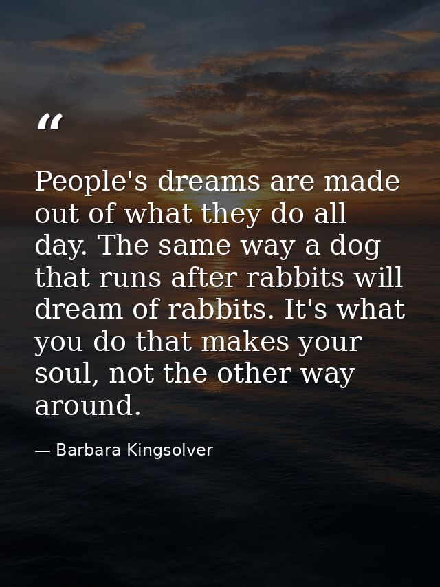 People's dreams are made out of what they do all day. The same way a dog that runs after rabbits will dream of rabbits.  — Barbara Kingsolver