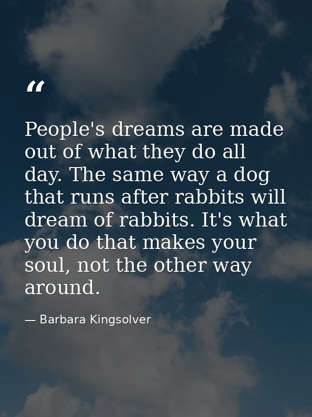 People's dreams are made out of what they do all day. The same way a dog that runs after rabbits will dream of rabbits.  — Barbara Kingsolver
