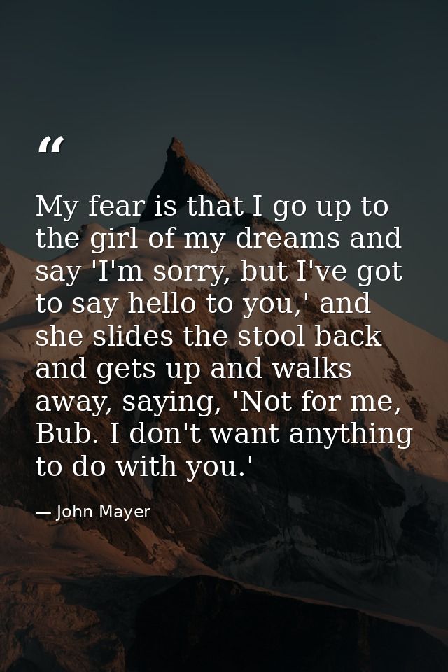 My fear is that I go up to the girl of my dreams and say 'I'm sorry, but I've got to say hello to you,' and she slides t — John Mayer