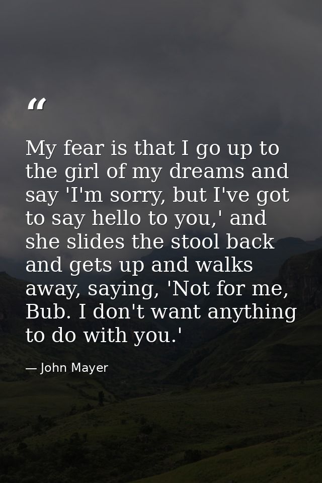 My fear is that I go up to the girl of my dreams and say 'I'm sorry, but I've got to say hello to you,' and she slides t — John Mayer