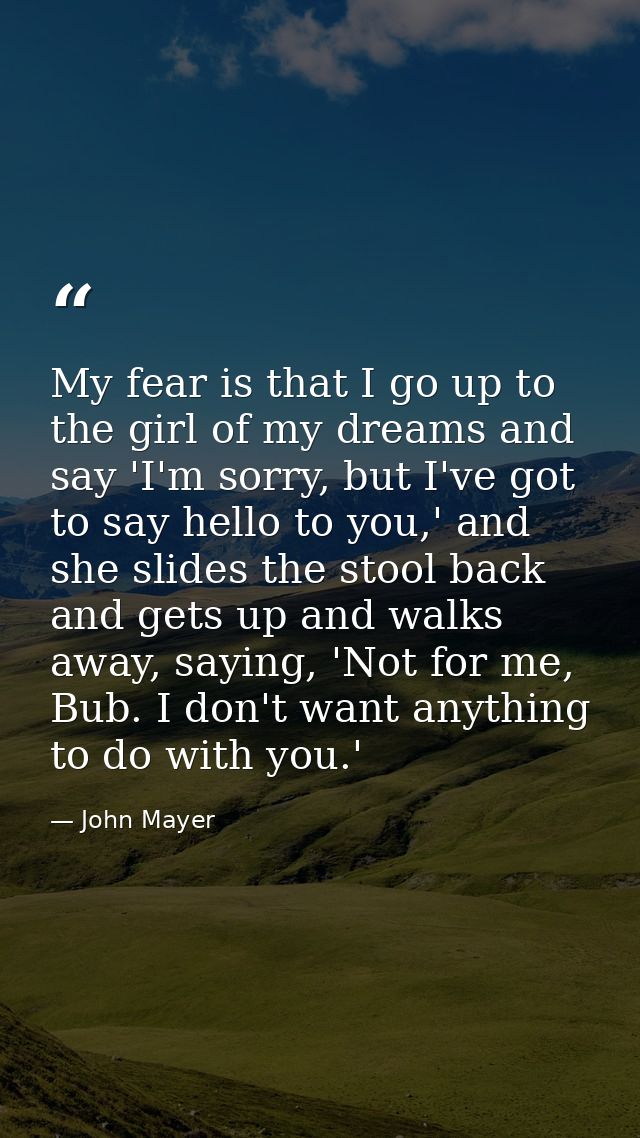 My fear is that I go up to the girl of my dreams and say 'I'm sorry, but I've got to say hello to you,' and she slides t — John Mayer