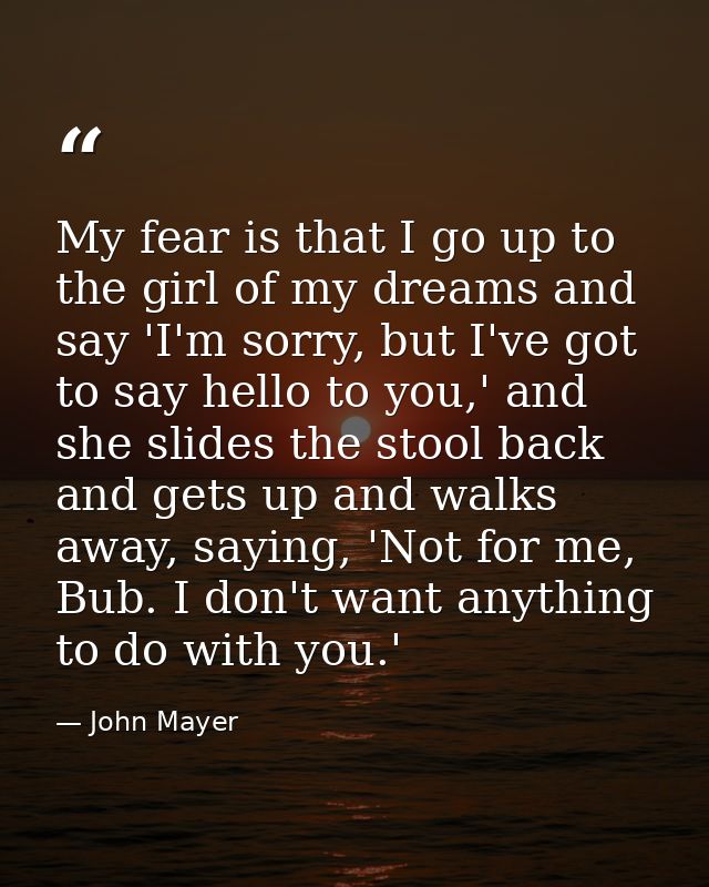 My fear is that I go up to the girl of my dreams and say 'I'm sorry, but I've got to say hello to you,' and she slides t — John Mayer
