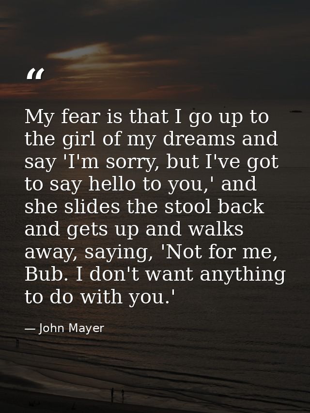 My fear is that I go up to the girl of my dreams and say 'I'm sorry, but I've got to say hello to you,' and she slides t — John Mayer