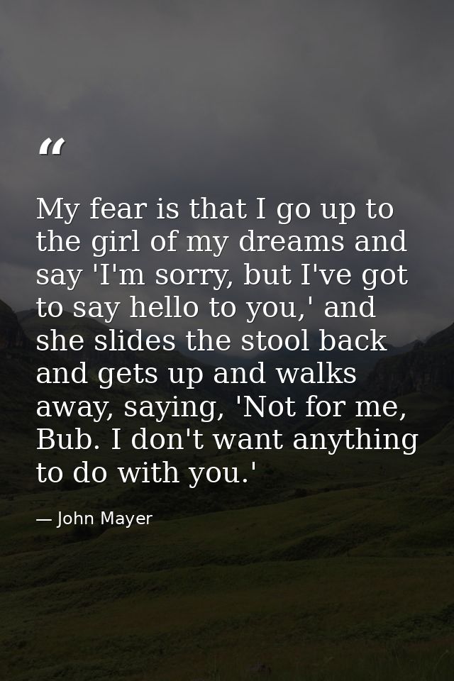 My fear is that I go up to the girl of my dreams and say 'I'm sorry, but I've got to say hello to you,' and she slides t — John Mayer
