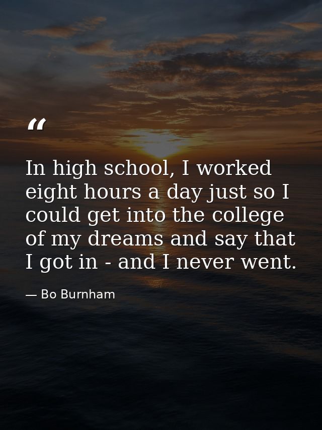 In high school, I worked eight hours a day just so I could get into the college of my dreams and say that I got in - and — Bo Burnham
