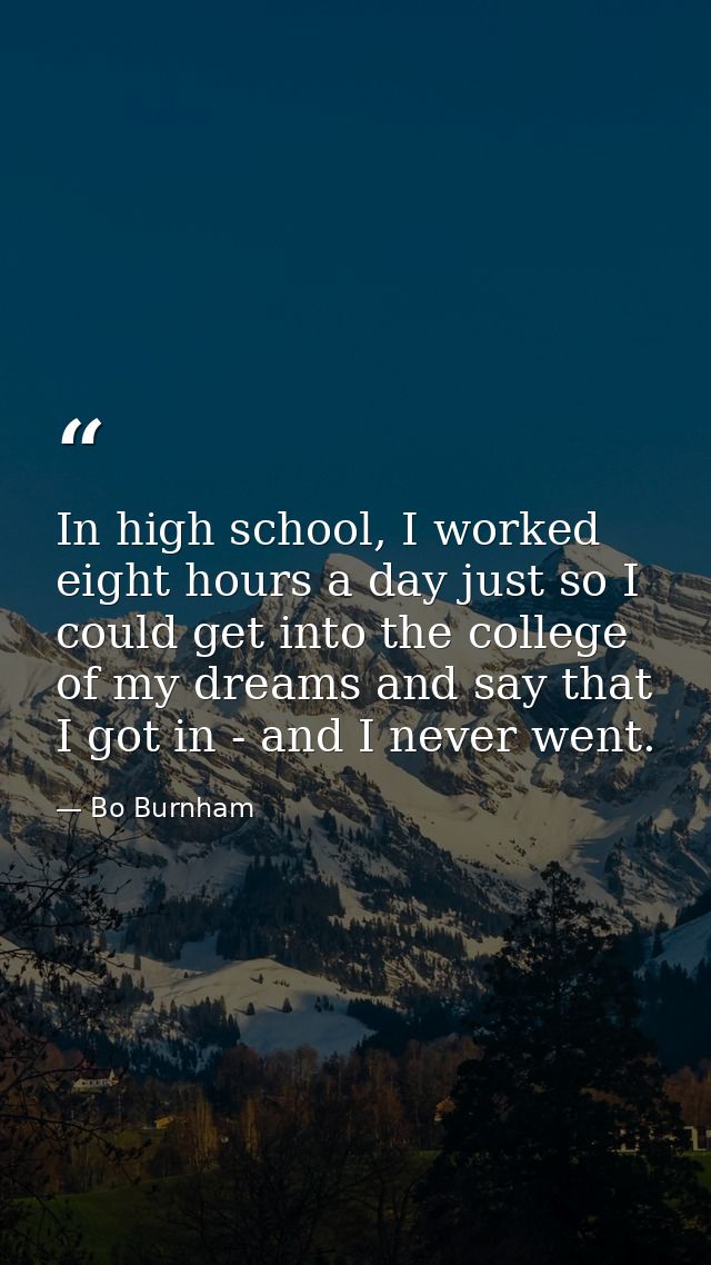 In high school, I worked eight hours a day just so I could get into the college of my dreams and say that I got in - and — Bo Burnham