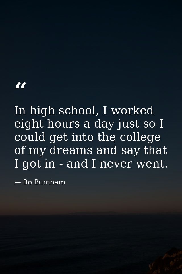 In high school, I worked eight hours a day just so I could get into the college of my dreams and say that I got in - and — Bo Burnham