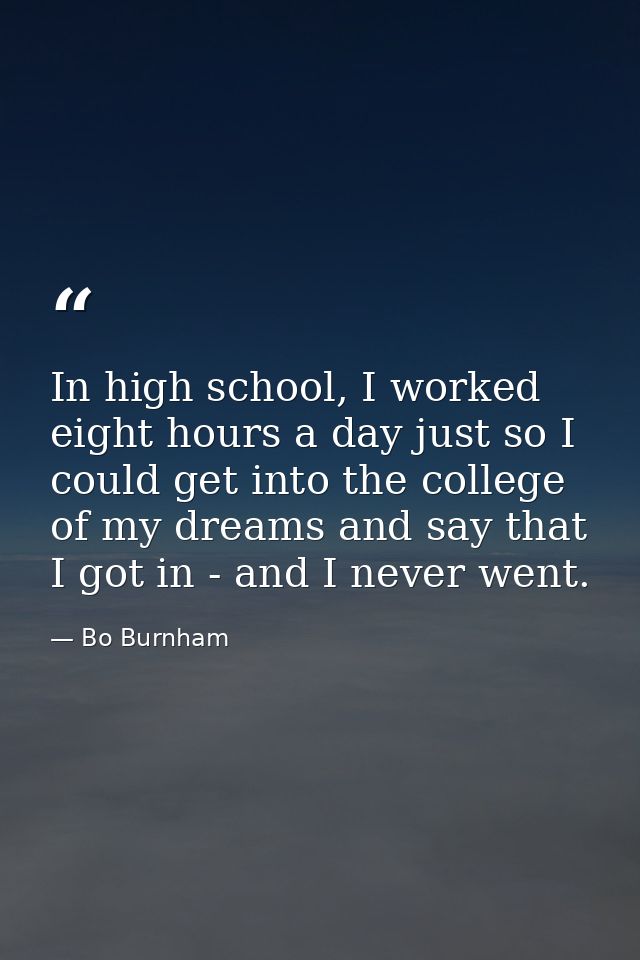In high school, I worked eight hours a day just so I could get into the college of my dreams and say that I got in - and — Bo Burnham