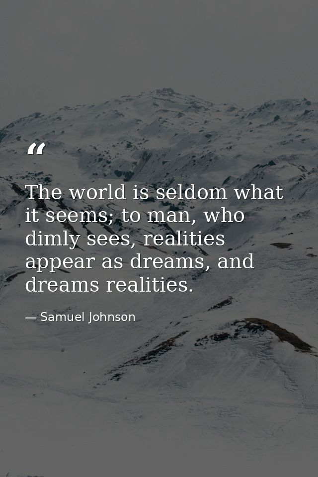 The world is seldom what it seems; to man, who dimly sees, realities appear as dreams, and dreams realities. — Samuel Johnson