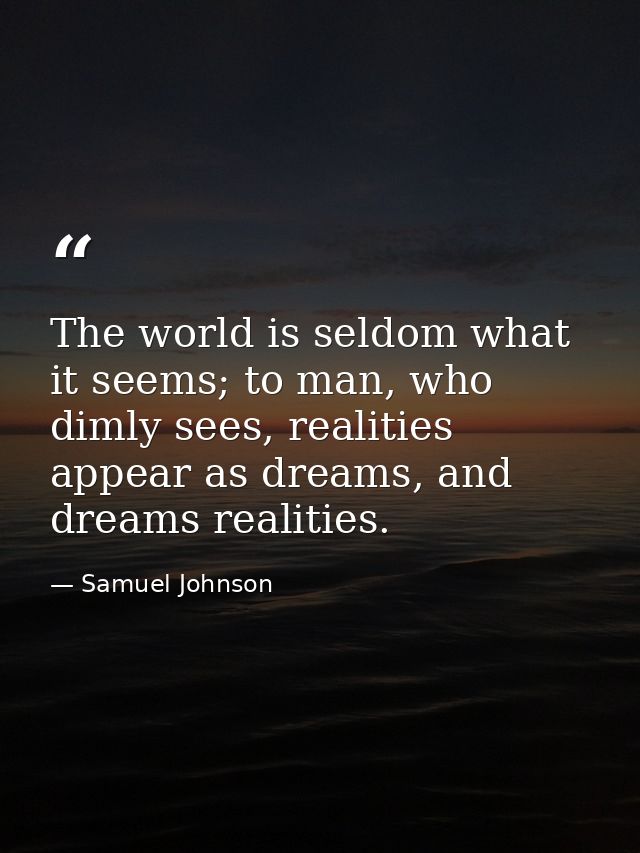 The world is seldom what it seems; to man, who dimly sees, realities appear as dreams, and dreams realities. — Samuel Johnson