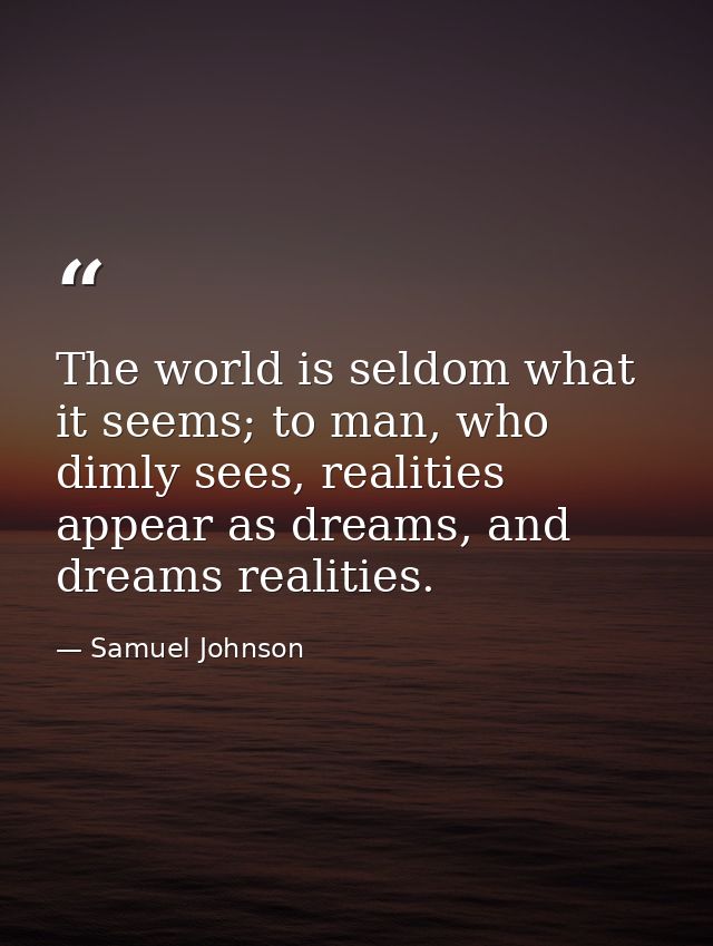 The world is seldom what it seems; to man, who dimly sees, realities appear as dreams, and dreams realities. — Samuel Johnson