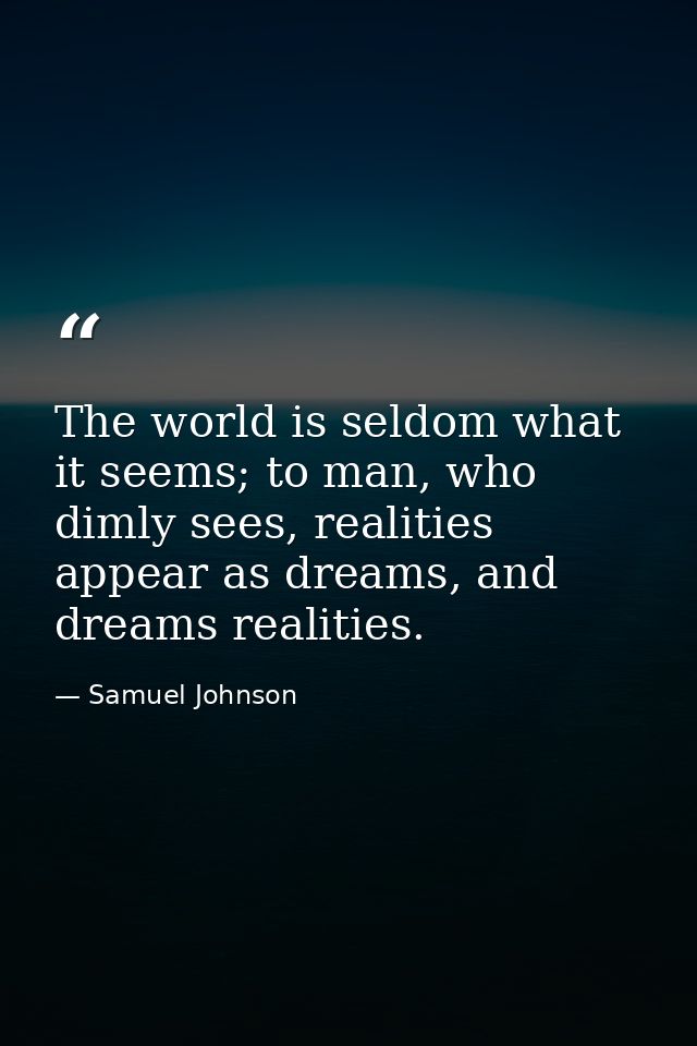 The world is seldom what it seems; to man, who dimly sees, realities appear as dreams, and dreams realities. — Samuel Johnson