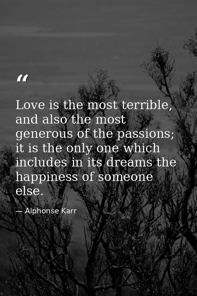 Love is the most terrible, and also the most generous of the passions; it is the only one which includes in its dreams t — Alphonse Karr
