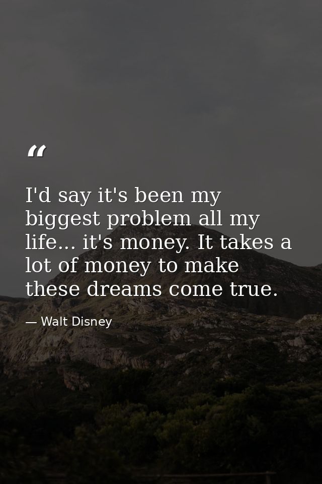 I'd say it's been my biggest problem all my life... it's money. It takes a lot of money to make these dreams come true. — Walt Disney